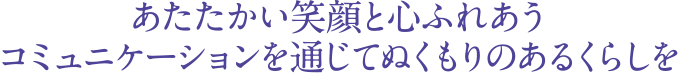 あたたかい笑顔と心ふれあうコミュニケーションを通じてぬくもりのあるくらしを